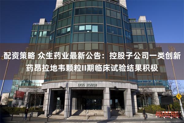 配资策略 众生药业最新公告：控股子公司一类创新药昂拉地韦颗粒II期临床试验结果积极
