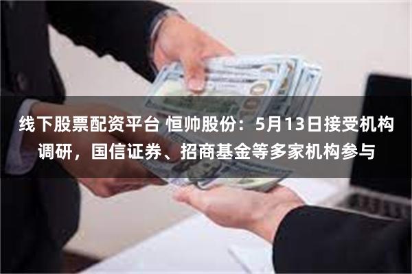 线下股票配资平台 恒帅股份：5月13日接受机构调研，国信证券、招商基金等多家机构参与