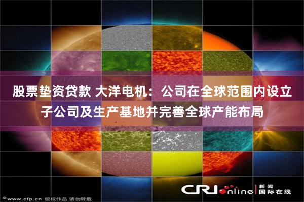 股票垫资贷款 大洋电机：公司在全球范围内设立子公司及生产基地并完善全球产能布局