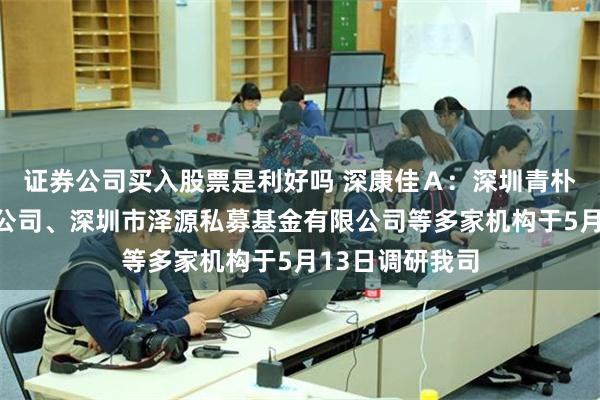 证券公司买入股票是利好吗 深康佳Ａ：深圳青朴资本管理有限公司、深圳市泽源私募基金有限公司等多家机构于5月13日调研我司