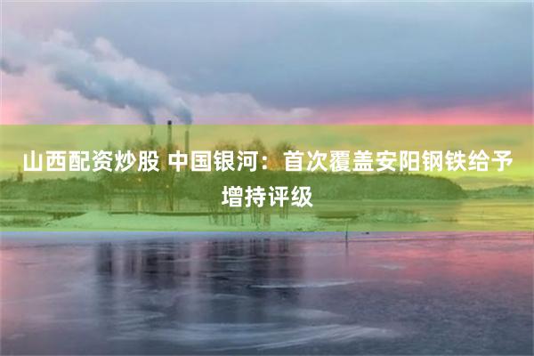 山西配资炒股 中国银河：首次覆盖安阳钢铁给予增持评级