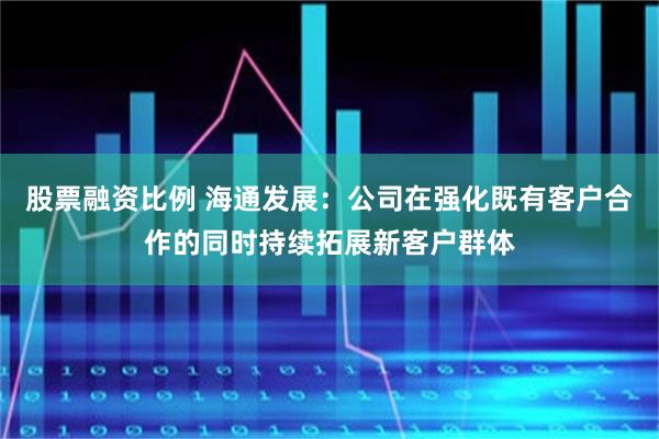 股票融资比例 海通发展：公司在强化既有客户合作的同时持续拓展新客户群体