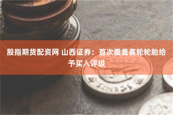 股指期货配资网 山西证券：首次覆盖赛轮轮胎给予买入评级