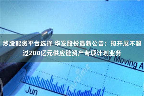 炒股配资平台选择 华发股份最新公告：拟开展不超过200亿元供应链资产专项计划业务
