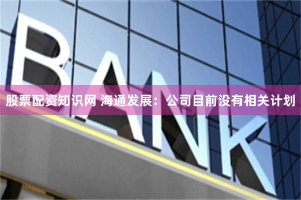 股票配资知识网 海通发展：公司目前没有相关计划