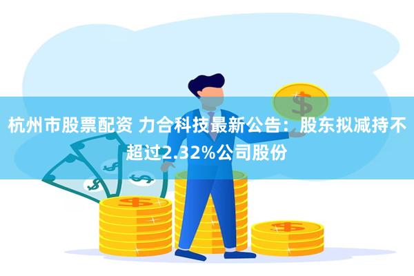 杭州市股票配资 力合科技最新公告：股东拟减持不超过2.32%公司股份