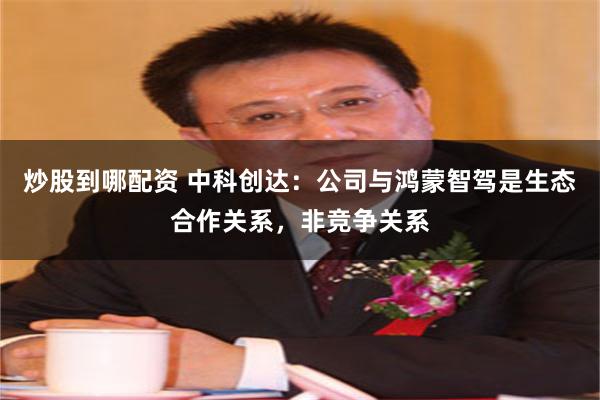 炒股到哪配资 中科创达：公司与鸿蒙智驾是生态合作关系，非竞争关系