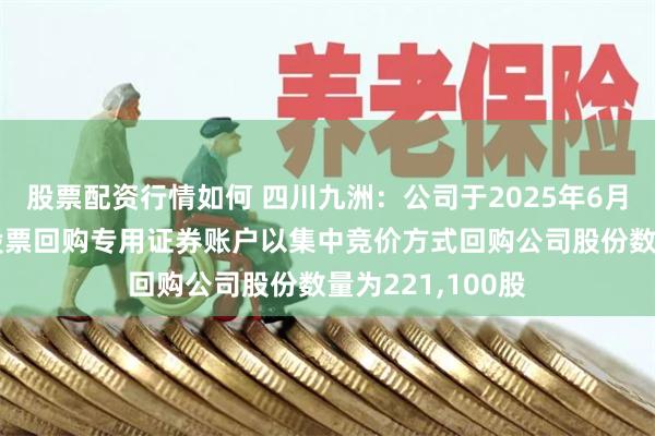 股票配资行情如何 四川九洲：公司于2025年6月13日首次通过股票回购专用证券账户以集中竞价方式回购公司股份数量为221,100股