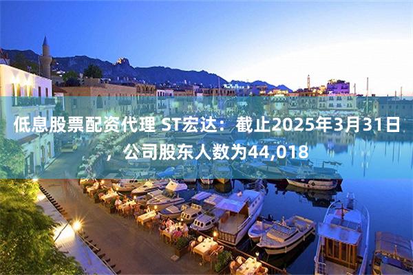 低息股票配资代理 ST宏达：截止2025年3月31日，公司股东人数为44,018
