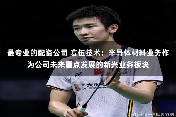 最专业的配资公司 赛伍技术：半导体材料业务作为公司未来重点发展的新兴业务板块