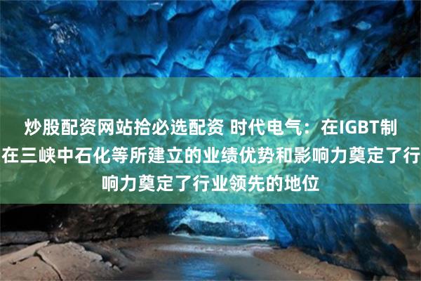 炒股配资网站拾必选配资 时代电气：在IGBT制氢电源上公司在三峡中石化等所建立的业绩优势和影响力奠定了行业领先的地位