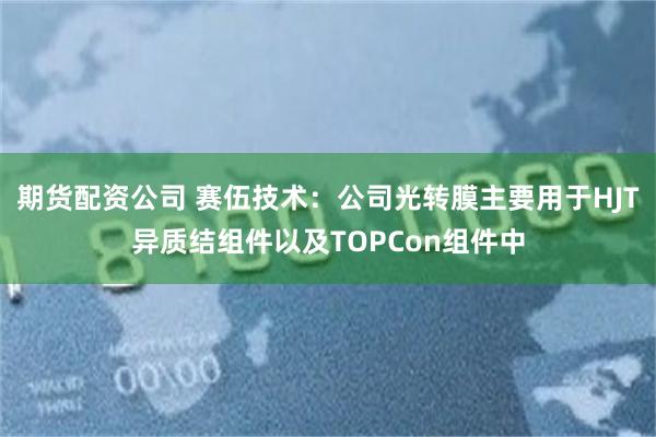 期货配资公司 赛伍技术：公司光转膜主要用于HJT异质结组件以及TOPCon组件中