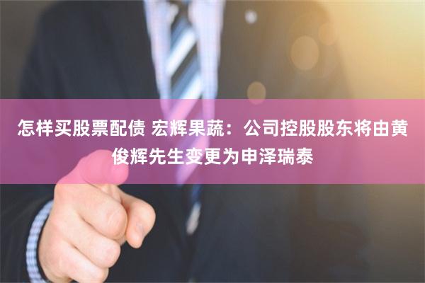 怎样买股票配债 宏辉果蔬：公司控股股东将由黄俊辉先生变更为申泽瑞泰
