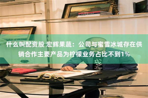 什么叫配资股 宏辉果蔬：公司与蜜雪冰城存在供销合作主要产品为柠檬业务占比不到1%