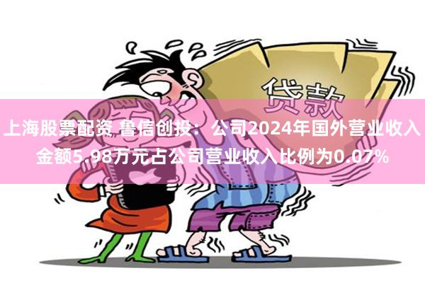 上海股票配资 鲁信创投：公司2024年国外营业收入金额5.98万元占公司营业收入比例为0.07%