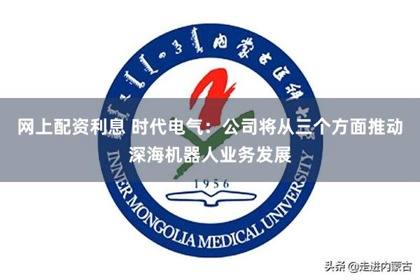 网上配资利息 时代电气:公司将从三个方面推动深海机器人业务发展