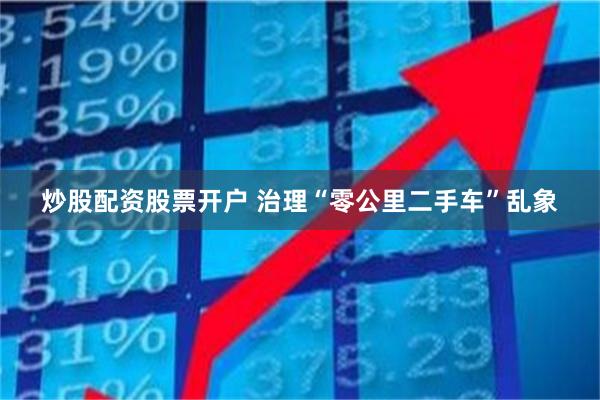 炒股配资股票开户 治理“零公里二手车”乱象