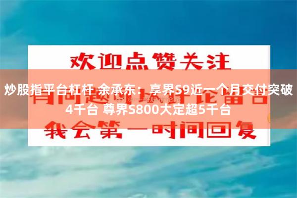 炒股指平台杠杆 余承东：享界S9近一个月交付突破4千台 尊界S800大定超5千台
