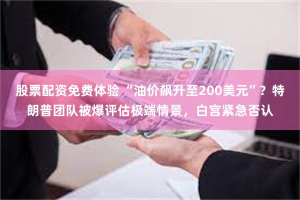股票配资免费体验 “油价飙升至200美元”？特朗普团队被爆评估极端情景，白宫紧急否认