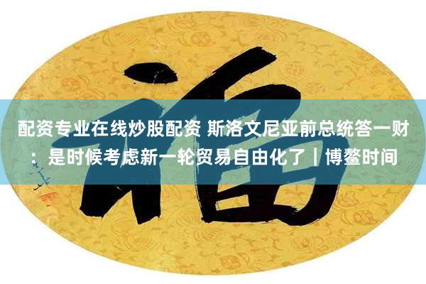 配资专业在线炒股配资 斯洛文尼亚前总统答一财：是时候考虑新一轮贸易自由化了｜博鳌时间