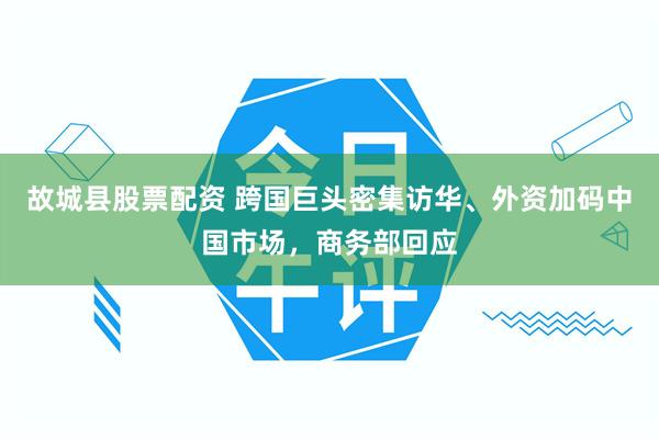 故城县股票配资 跨国巨头密集访华、外资加码中国市场，商务部回应