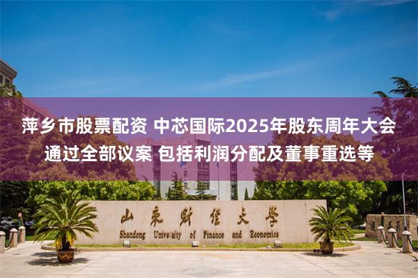 萍乡市股票配资 中芯国际2025年股东周年大会通过全部议案 包括利润分配及董事重选等