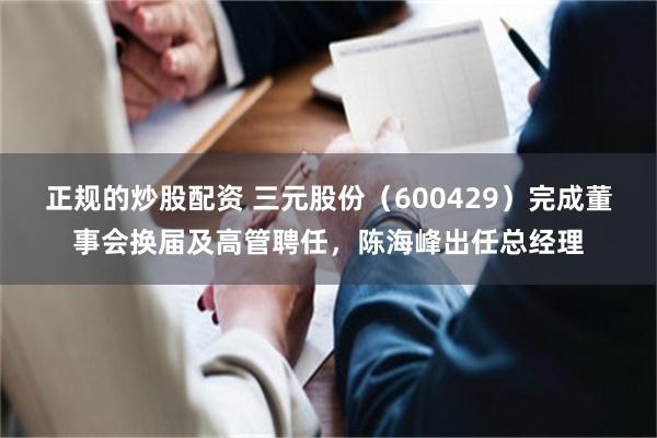 正规的炒股配资 三元股份（600429）完成董事会换届及高管聘任，陈海峰出任总经理