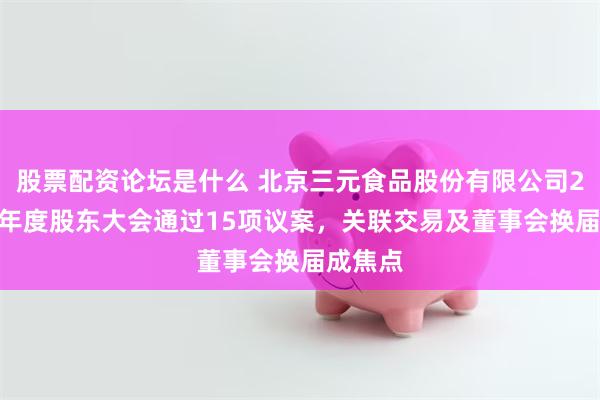 股票配资论坛是什么 北京三元食品股份有限公司2024年年度股东大会通过15项议案，关联交易及董事会换届成焦点
