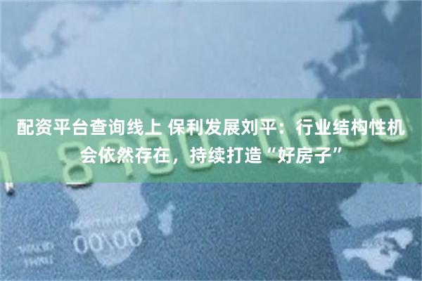 配资平台查询线上 保利发展刘平：行业结构性机会依然存在，持续打造“好房子”