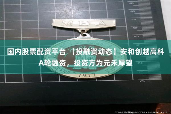 国内股票配资平台 【投融资动态】安和创越高科A轮融资，投资方为元禾厚望