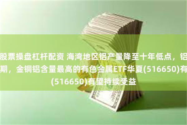 股票操盘杠杆配资 海湾地区铝产量降至十年低点，铝价迎上行预期，金铜铝含量最高的有色金属ETF华夏(516650)有望持续受益