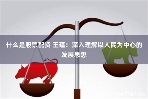 什么是股票配资 王蕴:深入理解以人民为中心的发展思想