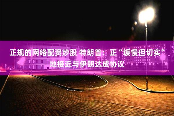 正规的网络配资炒股 特朗普：正“缓慢但切实”地接近与伊朗达成协议