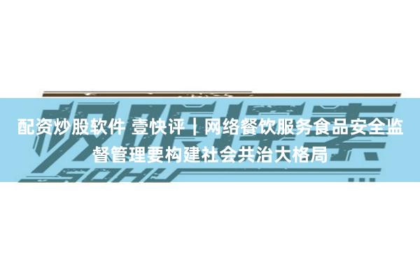 配资炒股软件 壹快评｜网络餐饮服务食品安全监督管理要构建社会共治大格局