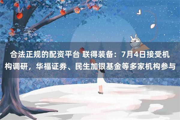 合法正规的配资平台 联得装备：7月4日接受机构调研，华福证券、民生加银基金等多家机构参与