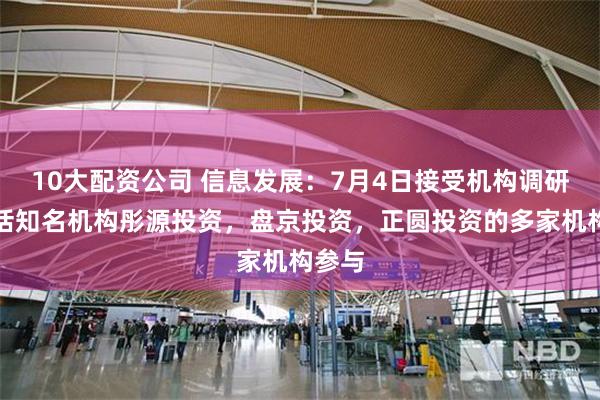 10大配资公司 信息发展：7月4日接受机构调研，包括知名机构彤源投资，盘京投资，正圆投资的多家机构参与