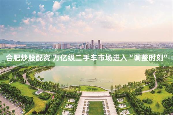 合肥炒股配资 万亿级二手车市场进入“调整时刻”