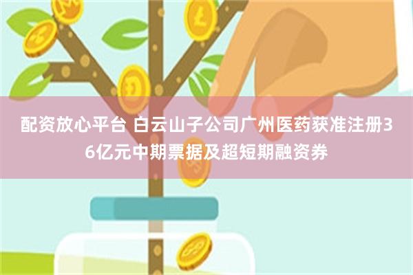 配资放心平台 白云山子公司广州医药获准注册36亿元中期票据及超短期融资券