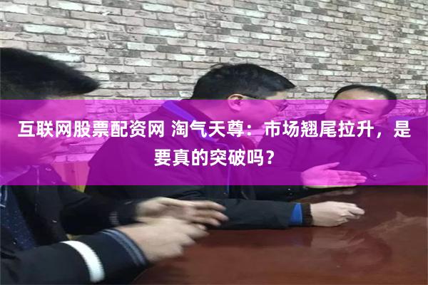 互联网股票配资网 淘气天尊：市场翘尾拉升，是要真的突破吗？