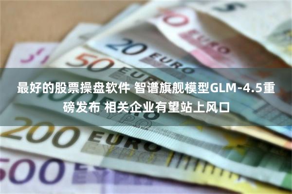 最好的股票操盘软件 智谱旗舰模型GLM-4.5重磅发布 相关企业有望站上风口