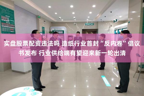 实盘股票配资违法吗 造纸行业首封“反内卷”倡议书发布 行业供给端有望迎来新一轮出清