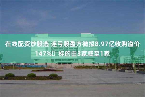 在线配资炒股选 连亏股盈方微拟8.97亿收购溢价147% 标的由3家减至1家