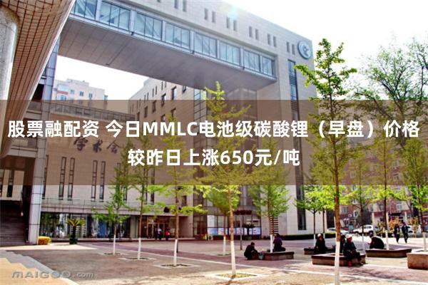 股票融配资 今日MMLC电池级碳酸锂（早盘）价格较昨日上涨650元/吨