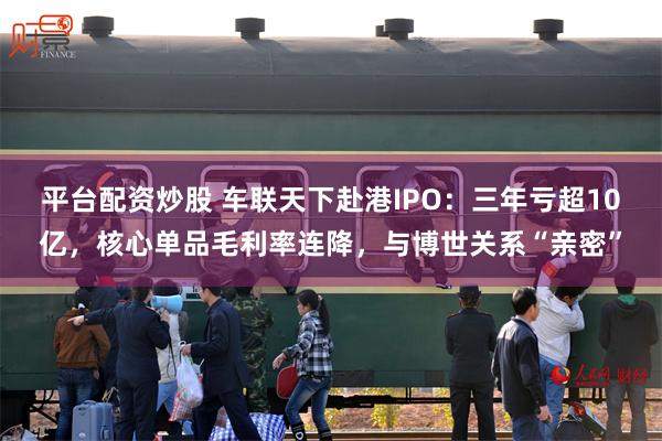 平台配资炒股 车联天下赴港IPO：三年亏超10亿，核心单品毛利率连降，与博世关系“亲密”