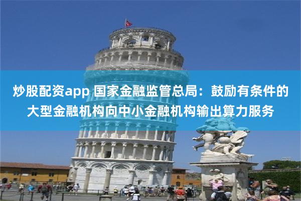 炒股配资app 国家金融监管总局：鼓励有条件的大型金融机构向中小金融机构输出算力服务