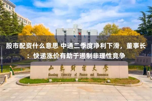 股市配资什么意思 中通二季度净利下滑，董事长：快递涨价有助于遏制非理性竞争