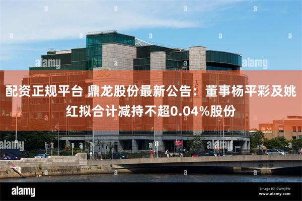 配资正规平台 鼎龙股份最新公告：董事杨平彩及姚红拟合计减持不超0.04%股份