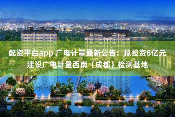 配资平台app 广电计量最新公告：拟投资8亿元建设广电计量西南（成都）检测基地