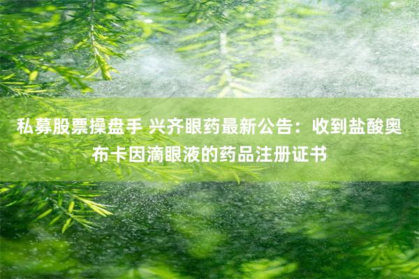 私募股票操盘手 兴齐眼药最新公告：收到盐酸奥布卡因滴眼液的药品注册证书