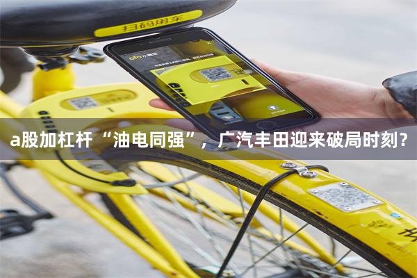 a股加杠杆 “油电同强”，广汽丰田迎来破局时刻？